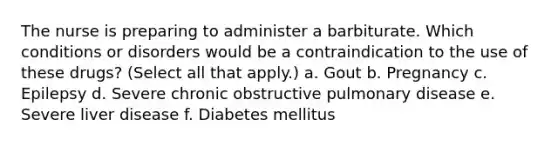 The nurse is preparing to administer a barbiturate. Which conditions or disorders would be a contraindication to the use of these drugs? (Select all that apply.) a. Gout b. Pregnancy c. Epilepsy d. Severe chronic obstructive pulmonary disease e. Severe liver disease f. Diabetes mellitus