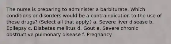 The nurse is preparing to administer a barbiturate. Which conditions or disorders would be a contraindication to the use of these drugs? (Select all that apply.) a. Severe liver disease b. Epilepsy c. Diabetes mellitus d. Gout e. Severe chronic obstructive pulmonary disease f. Pregnancy