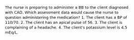 The nurse is preparing to administer a BB to the client diagnosed with CAD. Which assessment data would cause the nurse to question administering the medication? 1. The client has a BP of 110/70. 2. The client has an apical pulse of 56. 3. The client is complaining of a headache. 4. The client's potassium level is 4.5 mEq/L.