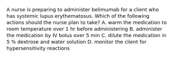 A nurse is preparing to administer belimumab for a client who has systemic lupus erythematosus. Which of the following actions should the nurse plan to take? A. warm the medication to room temperature over 1 hr before administering B. administer the medication by IV bolus over 5 min C. dilute the medication in 5 % dextrose and water solution D. monitor the client for hypersensitivity reactions