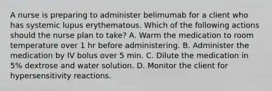 A nurse is preparing to administer belimumab for a client who has systemic lupus erythematous. Which of the following actions should the nurse plan to take? A. Warm the medication to room temperature over 1 hr before administering. B. Administer the medication by IV bolus over 5 min. C. Dilute the medication in 5% dextrose and water solution. D. Monitor the client for hypersensitivity reactions.