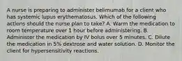 A nurse is preparing to administer belimumab for a client who has systemic lupus erythematosus. Which of the following actions should the nurse plan to take? A. Warm the medication to room temperature over 1 hour before administering. B. Administer the medication by IV bolus over 5 minutes. C. Dilute the medication in 5% dextrose and water solution. D. Monitor the client for hypersensitivity reactions.