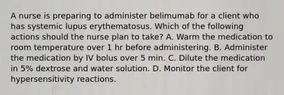 A nurse is preparing to administer belimumab for a client who has systemic lupus erythematosus. Which of the following actions should the nurse plan to take? A. Warm the medication to room temperature over 1 hr before administering. B. Administer the medication by IV bolus over 5 min. C. Dilute the medication in 5% dextrose and water solution. D. Monitor the client for hypersensitivity reactions.