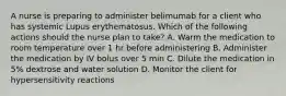 A nurse is preparing to administer belimumab for a client who has systemic Lupus erythematosus. Which of the following actions should the nurse plan to take? A. Warm the medication to room temperature over 1 hr before administering B. Administer the medication by IV bolus over 5 min C. Dilute the medication in 5% dextrose and water solution D. Monitor the client for hypersensitivity reactions