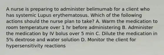 A nurse is preparing to administer belimumab for a client who has systemic Lupus erythematosus. Which of the following actions should the nurse plan to take? A. Warm the medication to room temperature over 1 hr before administering B. Administer the medication by IV bolus over 5 min C. Dilute the medication in 5% dextrose and water solution D. Monitor the client for hypersensitivity reactions