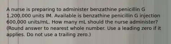 A nurse is preparing to administer benzathine penicillin G 1,200,000 units IM. Available is benzathine penicillin G injection 600,000 units/mL. How many mL should the nurse administer? (Round answer to nearest whole number. Use a leading zero if it applies. Do not use a trailing zero.)