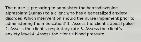 The nurse is preparing to administer the benzodiazepine alprazolam (Xanax) to a client who has a generalized anxiety disorder. Which intervention should the nurse implement prior to administering the medication? 1. Assess the client's apical pulse 2. Assess the client's respiratory rate 3. Assess the client's anxiety level 4. Assess the client's blood pressure