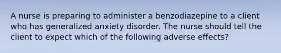 A nurse is preparing to administer a benzodiazepine to a client who has generalized anxiety disorder. The nurse should tell the client to expect which of the following adverse effects?