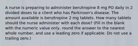 A nurse is preparing to administer benztropine 8 mg PO daily in 2 divided doses to a client who has Parkinson's disease. The amount available is benztropine 2 mg tablets. How many tablets should the nurse administer with each dose? (Fill in the blank with the numeric value only, round the answer to the nearest whole number, and use a leading zero if applicable. Do not use a trailing zero.)