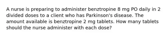 A nurse is preparing to administer benztropine 8 mg PO daily in 2 divided doses to a client who has Parkinson's disease. The amount available is benztropine 2 mg tablets. How many tablets should the nurse administer with each dose?