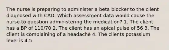 The nurse is preparing to administer a beta blocker to the client diagnosed with CAD. Which assessment data would cause the nurse to question administering the medication? 1. The client has a BP of 110/70 2. The client has an apical pulse of 56 3. The client is complaining of a headache 4. The clients potassium level is 4.5