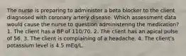 The nurse is preparing to administer a beta blocker to the client diagnosed with coronary artery disease. Which assessment data would cause the nurse to question administering the medication? 1. The client has a BP of 110/70. 2. The client has an apical pulse of 56. 3. The client is complaining of a headache. 4. The client's potassium level is 4.5 mEq/L.