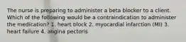 The nurse is preparing to administer a beta blocker to a client. Which of the following would be a contraindication to administer the medication? 1. heart block 2. myocardial infarction (MI) 3. heart failure 4. angina pectoris