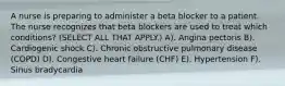 A nurse is preparing to administer a beta blocker to a patient. The nurse recognizes that beta blockers are used to treat which conditions? (SELECT ALL THAT APPLY.) A). Angina pectoris B). Cardiogenic shock C). Chronic obstructive pulmonary disease (COPD) D). Congestive heart failure (CHF) E). Hypertension F). Sinus bradycardia