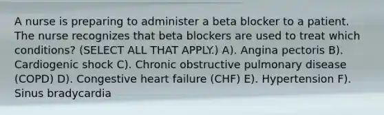 A nurse is preparing to administer a beta blocker to a patient. The nurse recognizes that beta blockers are used to treat which conditions? (SELECT ALL THAT APPLY.) A). Angina pectoris B). Cardiogenic shock C). Chronic obstructive pulmonary disease (COPD) D). Congestive heart failure (CHF) E). Hypertension F). Sinus bradycardia