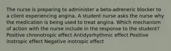 The nurse is preparing to administer a​ beta-adreneric blocker to a client experiencing angina. A student nurse asks the nurse why the medication is being used to treat angina. Which mechanism of action with the nurse include in the response to the​ student? Positive chronotropic effect Antidysrhythmic effect Positive inotropic effect Negative inotropic effect