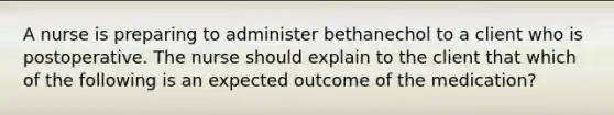 A nurse is preparing to administer bethanechol to a client who is postoperative. The nurse should explain to the client that which of the following is an expected outcome of the medication?