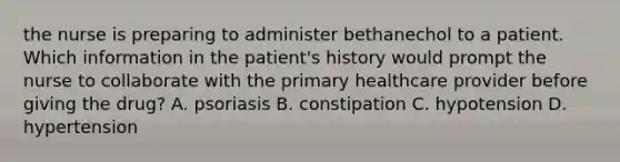 the nurse is preparing to administer bethanechol to a patient. Which information in the patient's history would prompt the nurse to collaborate with the primary healthcare provider before giving the drug? A. psoriasis B. constipation C. hypotension D. hypertension