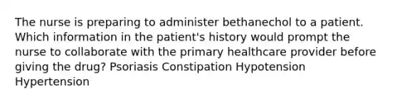 The nurse is preparing to administer bethanechol to a patient. Which information in the patient's history would prompt the nurse to collaborate with the primary healthcare provider before giving the drug? Psoriasis Constipation Hypotension Hypertension