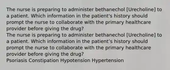 The nurse is preparing to administer bethanechol [Urecholine] to a patient. Which information in the patient's history should prompt the nurse to collaborate with the primary healthcare provider before giving the drug? The nurse is preparing to administer bethanechol [Urecholine] to a patient. Which information in the patient’s history should prompt the nurse to collaborate with the primary healthcare provider before giving the drug? Psoriasis Constipation Hypotension Hypertension