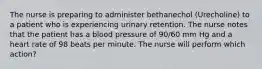 The nurse is preparing to administer bethanechol (Urecholine) to a patient who is experiencing urinary retention. The nurse notes that the patient has a blood pressure of 90/60 mm Hg and a heart rate of 98 beats per minute. The nurse will perform which action?