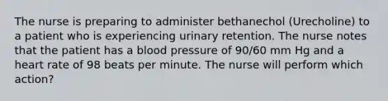 The nurse is preparing to administer bethanechol (Urecholine) to a patient who is experiencing urinary retention. The nurse notes that the patient has a blood pressure of 90/60 mm Hg and a heart rate of 98 beats per minute. The nurse will perform which action?