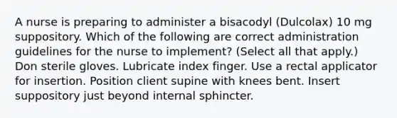 A nurse is preparing to administer a bisacodyl (Dulcolax) 10 mg suppository. Which of the following are correct administration guidelines for the nurse to implement? (Select all that apply.) ​Don sterile gloves. ​Lubricate index finger. ​Use a rectal applicator for insertion. ​Position client supine with knees bent. ​Insert suppository just beyond internal sphincter.