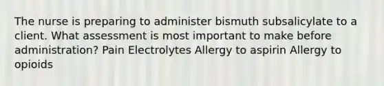 The nurse is preparing to administer bismuth subsalicylate to a client. What assessment is most important to make before administration? Pain Electrolytes Allergy to aspirin Allergy to opioids