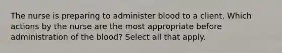 The nurse is preparing to administer blood to a client. Which actions by the nurse are the most appropriate before administration of the blood? Select all that apply.