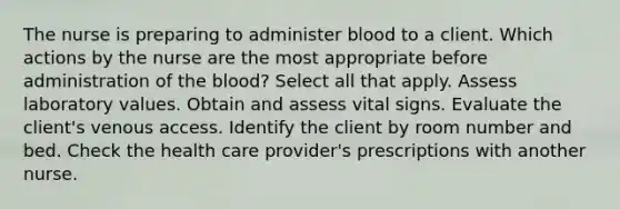 The nurse is preparing to administer blood to a client. Which actions by the nurse are the most appropriate before administration of the blood? Select all that apply. Assess laboratory values. Obtain and assess vital signs. Evaluate the client's venous access. Identify the client by room number and bed. Check the health care provider's prescriptions with another nurse.