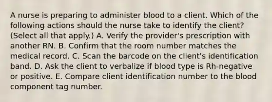 A nurse is preparing to administer blood to a client. Which of the following actions should the nurse take to identify the client? (Select all that apply.) A. Verify the provider's prescription with another RN. B. Confirm that the room number matches the medical record. C. Scan the barcode on the client's identification band. D. Ask the client to verbalize if blood type is Rh-negative or positive. E. Compare client identification number to the blood component tag number.