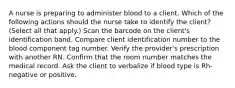 A nurse is preparing to administer blood to a client. Which of the following actions should the nurse take to identify the client? (Select all that apply.) Scan the barcode on the client's identification band. Compare client identification number to the blood component tag number. Verify the provider's prescription with another RN. Confirm that the room number matches the medical record. Ask the client to verbalize if blood type is Rh-negative or positive.