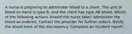 A nurse is preparing to administer blood to a client. The unit of blood on hand is type B, and the client has type AB blood. Which of the following actions should the nurse take? Administer the blood as ordered. Contact the provider for further orders. Notify the blood bank of the discrepancy. Complete an incident report.