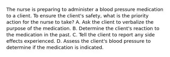 The nurse is preparing to administer a blood pressure medication to a client. To ensure the client's safety, what is the priority action for the nurse to take? A. Ask the client to verbalize the purpose of the medication. B. Determine the client's reaction to the medication in the past. C. Tell the client to report any side effects experienced. D. Assess the client's blood pressure to determine if the medication is indicated.