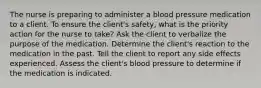 The nurse is preparing to administer a blood pressure medication to a client. To ensure the client's safety, what is the priority action for the nurse to take? Ask the client to verbalize the purpose of the medication. Determine the client's reaction to the medication in the past. Tell the client to report any side effects experienced. Assess the client's blood pressure to determine if the medication is indicated.