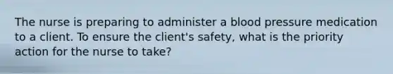 The nurse is preparing to administer a blood pressure medication to a client. To ensure the client's safety, what is the priority action for the nurse to take?