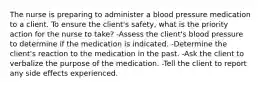 The nurse is preparing to administer a blood pressure medication to a client. To ensure the client's safety, what is the priority action for the nurse to take? -Assess the client's blood pressure to determine if the medication is indicated. -Determine the client's reaction to the medication in the past. -Ask the client to verbalize the purpose of the medication. -Tell the client to report any side effects experienced.