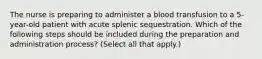 The nurse is preparing to administer a blood transfusion to a 5-year-old patient with acute splenic sequestration. Which of the following steps should be included during the preparation and administration process? (Select all that apply.)