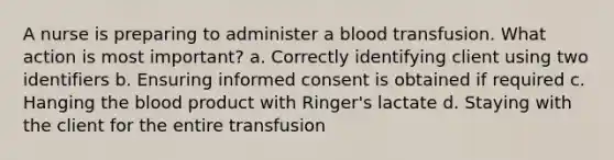 A nurse is preparing to administer a blood transfusion. What action is most important? a. Correctly identifying client using two identifiers b. Ensuring informed consent is obtained if required c. Hanging the blood product with Ringer's lactate d. Staying with the client for the entire transfusion