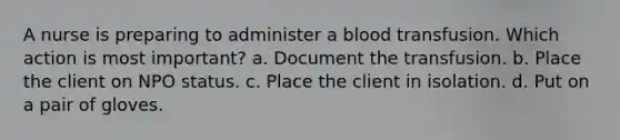 A nurse is preparing to administer a blood transfusion. Which action is most important? a. Document the transfusion. b. Place the client on NPO status. c. Place the client in isolation. d. Put on a pair of gloves.