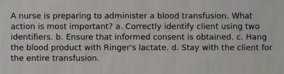 A nurse is preparing to administer a blood transfusion. What action is most important? a. Correctly identify client using two identifiers. b. Ensure that informed consent is obtained. c. Hang the blood product with Ringer's lactate. d. Stay with the client for the entire transfusion.