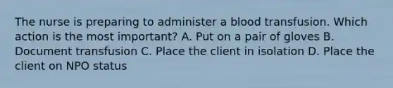 The nurse is preparing to administer a blood transfusion. Which action is the most important? A. Put on a pair of gloves B. Document transfusion C. Place the client in isolation D. Place the client on NPO status