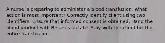 A nurse is preparing to administer a blood transfusion. What action is most important? Correctly identify client using two identifiers. Ensure that informed consent is obtained. Hang the blood product with Ringer's lactate. Stay with the client for the entire transfusion.