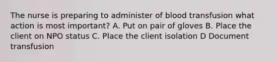 The nurse is preparing to administer of blood transfusion what action is most important? A. Put on pair of gloves B. Place the client on NPO status C. Place the client isolation D Document transfusion