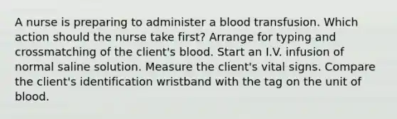 A nurse is preparing to administer a blood transfusion. Which action should the nurse take first? Arrange for typing and crossmatching of the client's blood. Start an I.V. infusion of normal saline solution. Measure the client's vital signs. Compare the client's identification wristband with the tag on the unit of blood.