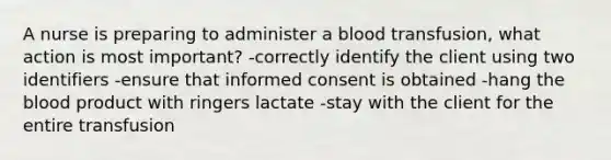 A nurse is preparing to administer a blood transfusion, what action is most important? -correctly identify the client using two identifiers -ensure that informed consent is obtained -hang the blood product with ringers lactate -stay with the client for the entire transfusion