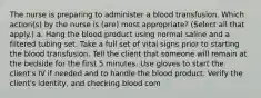 The nurse is preparing to administer a blood transfusion. Which action(s) by the nurse is (are) most appropriate? (Select all that apply.) a. Hang the blood product using normal saline and a filtered tubing set. Take a full set of vital signs prior to starting the blood transfusion. Tell the client that someone will remain at the bedside for the first 5 minutes. Use gloves to start the client's IV if needed and to handle the blood product. Verify the client's identity, and checking blood com