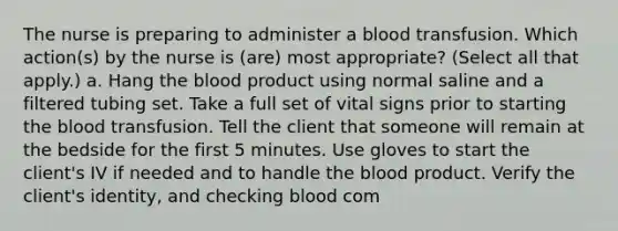 The nurse is preparing to administer a blood transfusion. Which action(s) by the nurse is (are) most appropriate? (Select all that apply.) a. Hang the blood product using normal saline and a filtered tubing set. Take a full set of vital signs prior to starting the blood transfusion. Tell the client that someone will remain at the bedside for the first 5 minutes. Use gloves to start the client's IV if needed and to handle the blood product. Verify the client's identity, and checking blood com