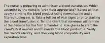 The nurse is preparing to administer a blood transfusion. Which action(s) by the nurse is (are) most appropriate? (Select all that apply.) a. Hang the blood product using normal saline and a filtered tubing set. b. Take a full set of vital signs prior to starting the blood transfusion. c. Tell the client that someone will remain at the bedside for the first 5 minutes. d. Use gloves to start the client's IV if needed and to handle the blood product. e. Verify the client's identity, and checking blood compatibility and expiration time.