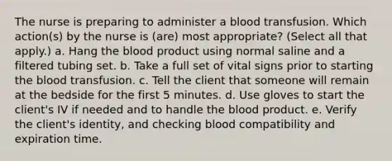 The nurse is preparing to administer a blood transfusion. Which action(s) by the nurse is (are) most appropriate? (Select all that apply.) a. Hang the blood product using normal saline and a filtered tubing set. b. Take a full set of vital signs prior to starting the blood transfusion. c. Tell the client that someone will remain at the bedside for the first 5 minutes. d. Use gloves to start the client's IV if needed and to handle the blood product. e. Verify the client's identity, and checking blood compatibility and expiration time.